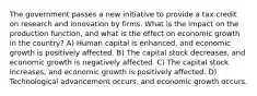 The government passes a new initiative to provide a tax credit on research and innovation by firms. What is the impact on the production function, and what is the effect on economic growth in the country? A) Human capital is enhanced, and economic growth is positively affected. B) The capital stock decreases, and economic growth is negatively affected. C) The capital stock increases, and economic growth is positively affected. D) Technological advancement occurs, and economic growth occurs.