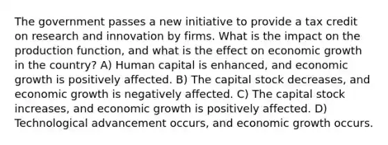 The government passes a new initiative to provide a tax credit on research and innovation by firms. What is the impact on the production function, and what is the effect on economic growth in the country? A) Human capital is enhanced, and economic growth is positively affected. B) The capital stock decreases, and economic growth is negatively affected. C) The capital stock increases, and economic growth is positively affected. D) Technological advancement occurs, and economic growth occurs.