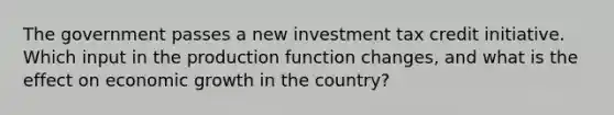 The government passes a new investment tax credit initiative. Which input in the production function changes, and what is the effect on economic growth in the country?