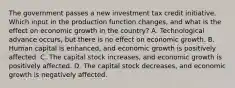 The government passes a new investment tax credit initiative. Which input in the production function changes, and what is the effect on economic growth in the country? A. Technological advance occurs, but there is no effect on economic growth. B. Human capital is enhanced, and economic growth is positively affected. C. The capital stock increases, and economic growth is positively affected. D. The capital stock decreases, and economic growth is negatively affected.