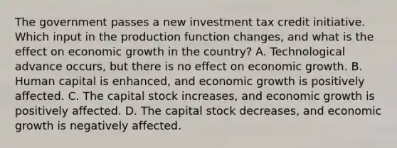 The government passes a new investment tax credit initiative. Which input in the production function changes, and what is the effect on economic growth in the country? A. Technological advance occurs, but there is no effect on economic growth. B. Human capital is enhanced, and economic growth is positively affected. C. The capital stock increases, and economic growth is positively affected. D. The capital stock decreases, and economic growth is negatively affected.