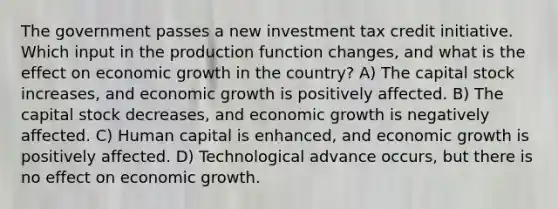 The government passes a new investment tax credit initiative. Which input in the production function changes, and what is the effect on economic growth in the country? A) The capital stock increases, and economic growth is positively affected. B) The capital stock decreases, and economic growth is negatively affected. C) Human capital is enhanced, and economic growth is positively affected. D) Technological advance occurs, but there is no effect on economic growth.