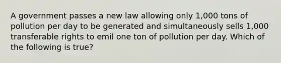 A government passes a new law allowing only 1,000 tons of pollution per day to be generated and simultaneously sells 1,000 transferable rights to emil one ton of pollution per day. Which of the following is true?