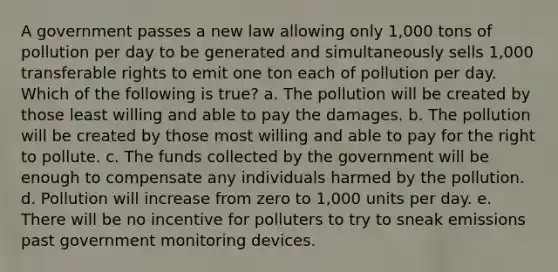 A government passes a new law allowing only 1,000 tons of pollution per day to be generated and simultaneously sells 1,000 transferable rights to emit one ton each of pollution per day. Which of the following is true? a. The pollution will be created by those least willing and able to pay the damages. b. The pollution will be created by those most willing and able to pay for the right to pollute. c. The funds collected by the government will be enough to compensate any individuals harmed by the pollution. d. Pollution will increase from zero to 1,000 units per day. e. There will be no incentive for polluters to try to sneak emissions past government monitoring devices.