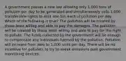 A government passes a new law allowing only 1,000 tons of pollution per day to be generated and simultaneously sells 1,000 transferable rights to emit one ton each of pollution per day. Which of the following is true? The pollution will be created by those least willing and able to pay the damages. The pollution will be created by those most willing and able to pay for the right to pollute. The funds collected by the government will be enough to compensate any individuals harmed by the pollution. Pollution will increase from zero to 1,000 units per day. There will be no incentive for polluters to try to sneak emissions past government monitoring devices.