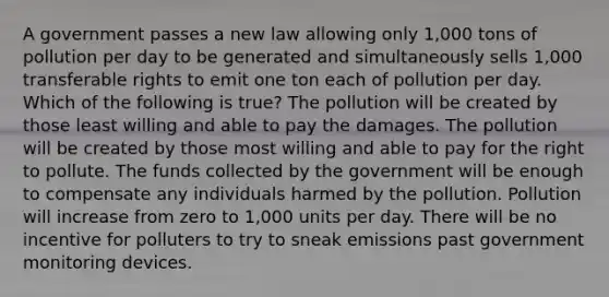 A government passes a new law allowing only 1,000 tons of pollution per day to be generated and simultaneously sells 1,000 transferable rights to emit one ton each of pollution per day. Which of the following is true? The pollution will be created by those least willing and able to pay the damages. The pollution will be created by those most willing and able to pay for the right to pollute. The funds collected by the government will be enough to compensate any individuals harmed by the pollution. Pollution will increase from zero to 1,000 units per day. There will be no incentive for polluters to try to sneak emissions past government monitoring devices.