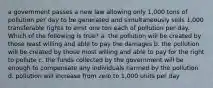 a government passes a new law allowing only 1,000 tons of pollution per day to be generated and simultaneously sells 1,000 transferable rights to emit one ton each of pollution per day. Which of the following is true? a. the pollution will be created by those least willing and able to pay the damages b. the pollution will be created by those most willing and able to pay for the right to pollute c. the funds collected by the government will be enough to compensate any individuals harmed by the pollution d. pollution will increase from zero to 1,000 units per day