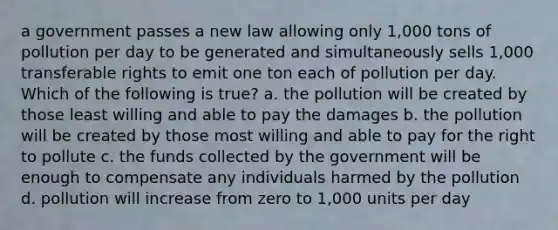 a government passes a new law allowing only 1,000 tons of pollution per day to be generated and simultaneously sells 1,000 transferable rights to emit one ton each of pollution per day. Which of the following is true? a. the pollution will be created by those least willing and able to pay the damages b. the pollution will be created by those most willing and able to pay for the right to pollute c. the funds collected by the government will be enough to compensate any individuals harmed by the pollution d. pollution will increase from zero to 1,000 units per day