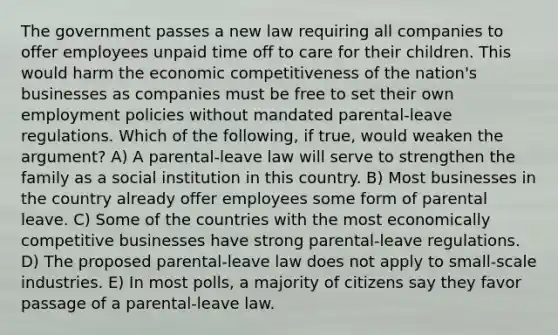 The government passes a new law requiring all companies to offer employees unpaid time off to care for their children. This would harm the economic competitiveness of the nation's businesses as companies must be free to set their own employment policies without mandated parental-leave regulations. Which of the following, if true, would weaken the argument? A) A parental-leave law will serve to strengthen the family as a social institution in this country. B) Most businesses in the country already offer employees some form of parental leave. C) Some of the countries with the most economically competitive businesses have strong parental-leave regulations. D) The proposed parental-leave law does not apply to small-scale industries. E) In most polls, a majority of citizens say they favor passage of a parental-leave law.