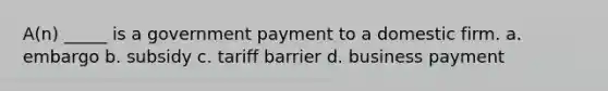 A(n) _____ is a government payment to a domestic firm. a. embargo b. subsidy c. tariff barrier d. business payment