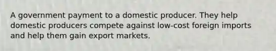 A government payment to a domestic producer. They help domestic producers compete against low-cost foreign imports and help them gain export markets.