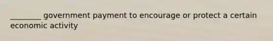 ________ government payment to encourage or protect a certain economic activity