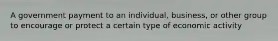 A government payment to an individual, business, or other group to encourage or protect a certain type of economic activity