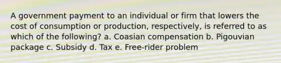 A government payment to an individual or firm that lowers the cost of consumption or production, respectively, is referred to as which of the following? a. Coasian compensation b. Pigouvian package c. Subsidy d. Tax e. Free-rider problem