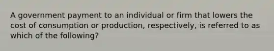 A government payment to an individual or firm that lowers the cost of consumption or production, respectively, is referred to as which of the following?