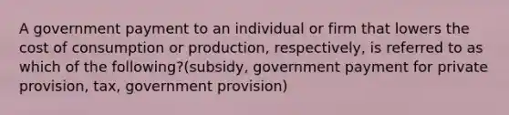 A government payment to an individual or firm that lowers the cost of consumption or production, respectively, is referred to as which of the following?(subsidy, government payment for private provision, tax, government provision)