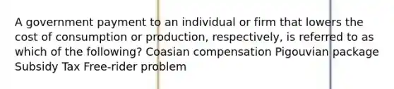 A government payment to an individual or firm that lowers the cost of consumption or production, respectively, is referred to as which of the following? Coasian compensation Pigouvian package Subsidy Tax Free-rider problem