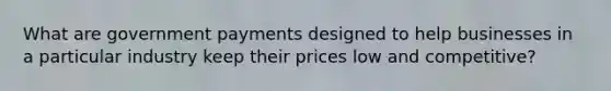 What are government payments designed to help businesses in a particular industry keep their prices low and competitive?