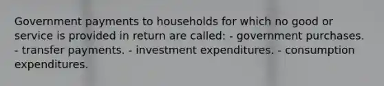 Government payments to households for which no good or service is provided in return are called: - government purchases. - transfer payments. - investment expenditures. - consumption expenditures.