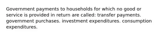 Government payments to households for which no good or service is provided in return are called: transfer payments. government purchases. investment expenditures. consumption expenditures.