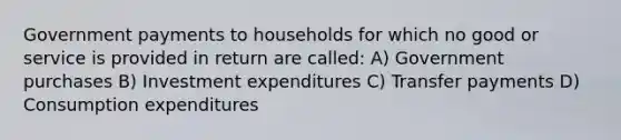 Government payments to households for which no good or service is provided in return are called: A) Government purchases B) Investment expenditures C) Transfer payments D) Consumption expenditures