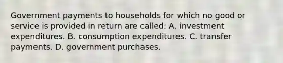 Government payments to households for which no good or service is provided in return are called: A. investment expenditures. B. consumption expenditures. C. transfer payments. D. government purchases.