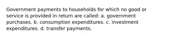 Government payments to households for which no good or service is provided in return are called: a. government purchases. b. consumption expenditures. c. investment expenditures. d. transfer payments.