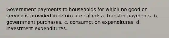 Government payments to households for which no good or service is provided in return are called: a. transfer payments. b. government purchases. c. consumption expenditures. d. investment expenditures.