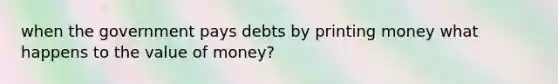 when the government pays debts by printing money what happens to the value of money?