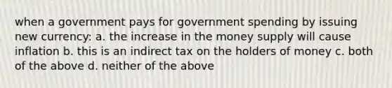 when a government pays for government spending by issuing new currency: a. the increase in the money supply will cause inflation b. this is an indirect tax on the holders of money c. both of the above d. neither of the above