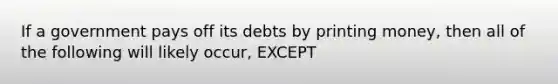 If a government pays off its debts by printing money, then all of the following will likely occur, EXCEPT