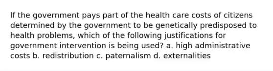 If the government pays part of the health care costs of citizens determined by the government to be genetically predisposed to health problems, which of the following justifications for government intervention is being used? a. high administrative costs b. redistribution c. paternalism d. externalities