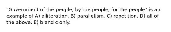 "Government of the people, by the people, for the people" is an example of A) alliteration. B) parallelism. C) repetition. D) all of the above. E) b and c only.