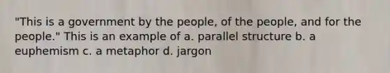 "This is a government by the people, of the people, and for the people." This is an example of a. parallel structure b. a euphemism c. a metaphor d. jargon