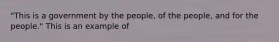 "This is a government by the people, of the people, and for the people." This is an example of