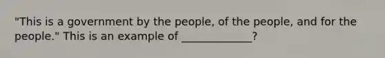 "This is a government by the people, of the people, and for the people." This is an example of _____________?