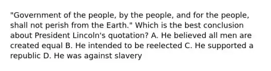 "Government of the people, by the people, and for the people, shall not perish from the Earth." Which is the best conclusion about President Lincoln's quotation? A. He believed all men are created equal B. He intended to be reelected C. He supported a republic D. He was against slavery