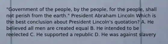 "Government of the people, by the people, for the people, shall not perish from the earth." President Abraham Lincoln Which is the best conclusion about President Lincoln's quotation? A. He believed all men are created equal B. He intended to be reelected C. He supported a republic D. He was against slavery