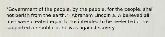 "Government of the people, by the people, for the people, shall not perish from the earth."- <a href='https://www.questionai.com/knowledge/kdhEeg3XpP-abraham-lincoln' class='anchor-knowledge'>abraham lincoln</a> a. A believed all men were created equal b. He intended to be reelected c. He supported a republic d. he was against slavery