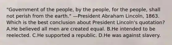 "Government of the people, by the people, for the people, shall not perish from the earth." —President Abraham Lincoln, 1863. Which is the best conclusion about President Lincoln's quotation? A.He believed all men are created equal. B.He intended to be reelected. C.He supported a republic. D.He was against slavery.