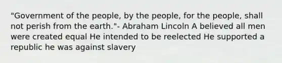 "Government of the people, by the people, for the people, shall not perish from the earth."- Abraham Lincoln A believed all men were created equal He intended to be reelected He supported a republic he was against slavery