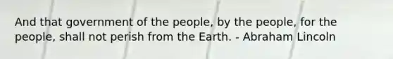 And that government of the people, by the people, for the people, shall not perish from the Earth. - Abraham Lincoln