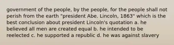 government of the people, by the people, for the people shall not perish from the earth "president Abe. Lincoln, 1863" which is the best conclusion about president Lincoln's quotation a. he believed all men are created equal b. he intended to be reelected c. he supported a republic d. he was against slavery