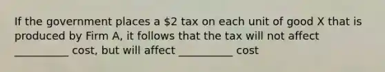 If the government places a 2 tax on each unit of good X that is produced by Firm A, it follows that the tax will not affect __________ cost, but will affect __________ cost