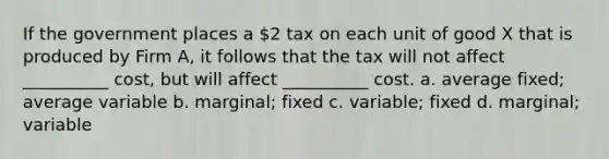 If the government places a 2 tax on each unit of good X that is produced by Firm A, it follows that the tax will not affect __________ cost, but will affect __________ cost. a. average fixed; average variable b. marginal; fixed c. variable; fixed d. marginal; variable