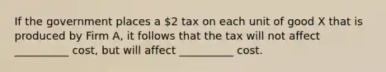 If the government places a 2 tax on each unit of good X that is produced by Firm A, it follows that the tax will not affect __________ cost, but will affect __________ cost.