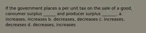 If the government places a per unit tax on the sale of a good, consumer surplus ______ and producer surplus _______. a. increases, increases b. decreases, decreases c. increases, decreases d. decreases, increases