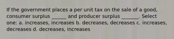 If the government places a per unit tax on the sale of a good, consumer surplus ______ and producer surplus _______. Select one: a. increases, increases b. decreases, decreases c. increases, decreases d. decreases, increases