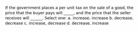 If the government places a per unit tax on the sale of a good, the price that the buyer pays will _____, and the price that the seller receives will ______. Select one: a. increase, increase b. decrease, decrease c. increase, decrease d. decrease, increase