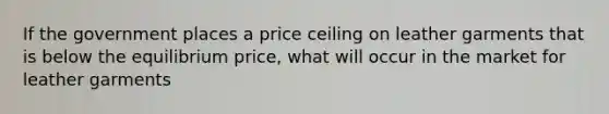 If the government places a price ceiling on leather garments that is below the equilibrium price, what will occur in the market for leather garments